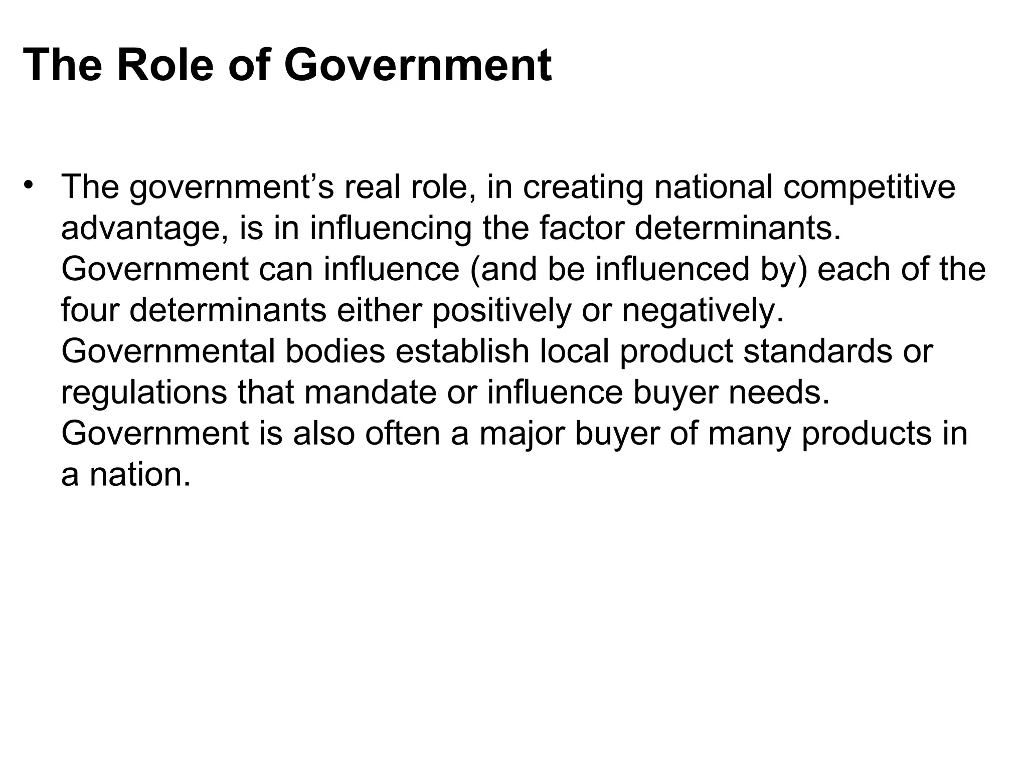 The Role of Government
• The government’s real role, in creating national competitive
advantage, is in influencing the factor determinants.
Government can influence (and be influenced by) each of the
four determinants either positively or negatively.
Governmental bodies establish local product standards or
regulations that mandate or influence buyer needs.
Government is also often a major buyer of many products in
a nation.
 