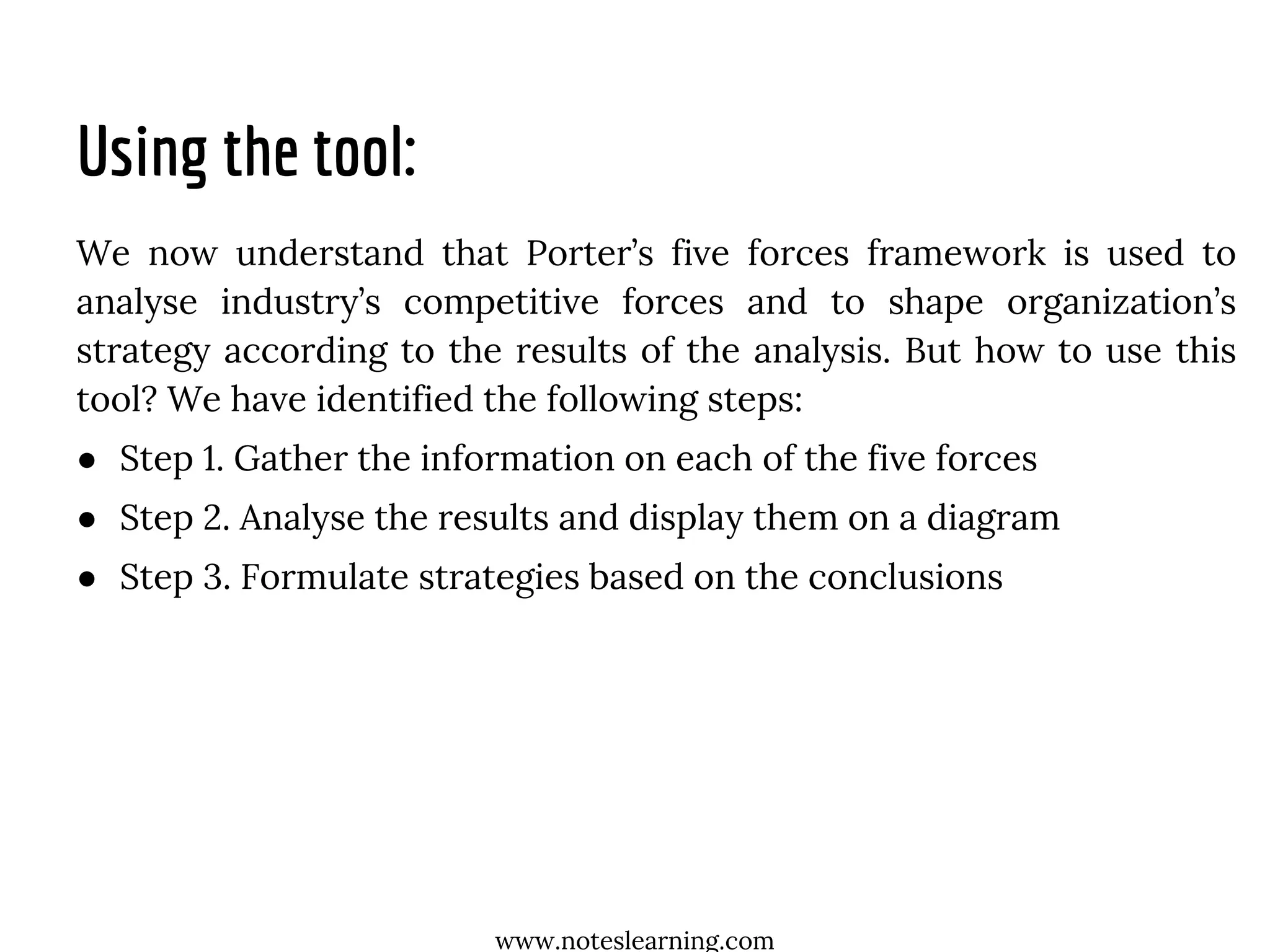 Using the tool:
We now understand that Porter’s five forces framework is used to
analyse industry’s competitive forces and to shape organization’s
strategy according to the results of the analysis. But how to use this
tool? We have identified the following steps:
● Step 1. Gather the information on each of the five forces
● Step 2. Analyse the results and display them on a diagram
● Step 3. Formulate strategies based on the conclusions
www.noteslearning.com
 