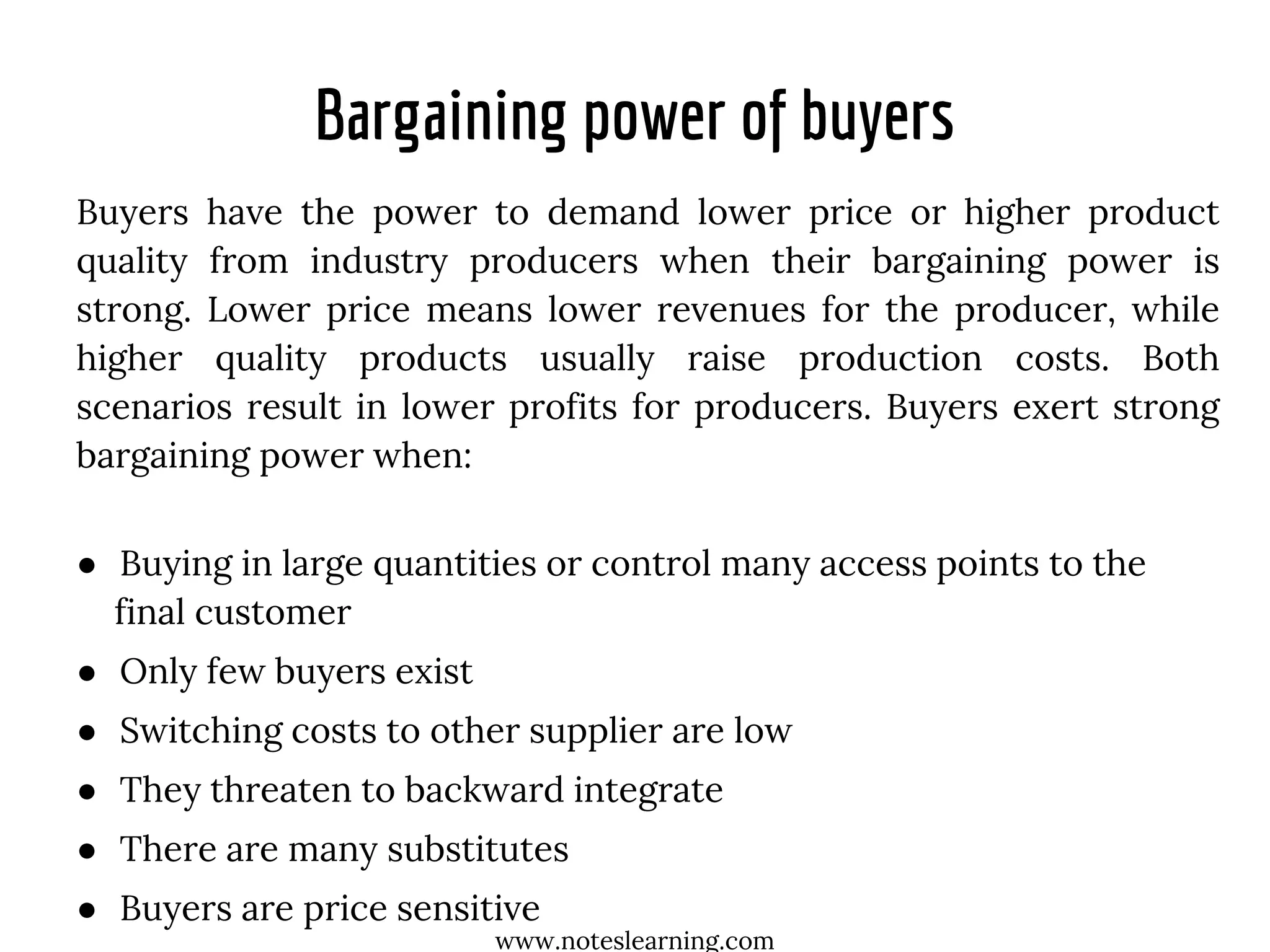 Bargaining power of buyers
Buyers have the power to demand lower price or higher product
quality from industry producers when their bargaining power is
strong. Lower price means lower revenues for the producer, while
higher quality products usually raise production costs. Both
scenarios result in lower profits for producers. Buyers exert strong
bargaining power when:
● Buying in large quantities or control many access points to the
final customer
● Only few buyers exist
● Switching costs to other supplier are low
● They threaten to backward integrate
● There are many substitutes
● Buyers are price sensitive
www.noteslearning.com
 