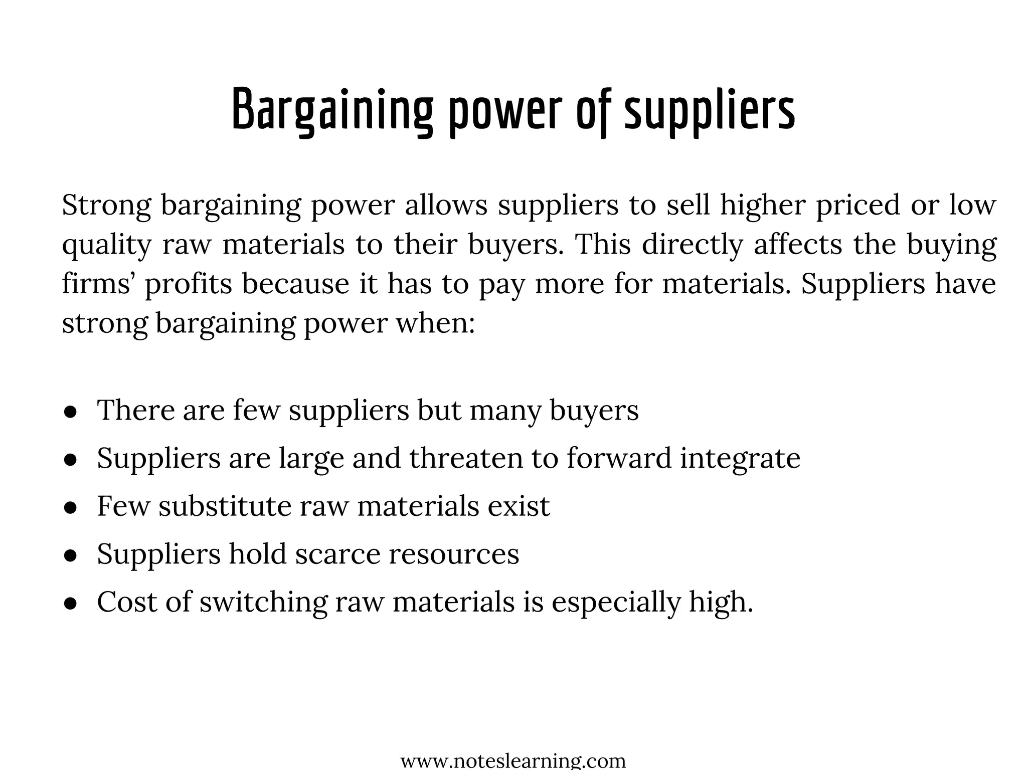 Bargaining power of suppliers
Strong bargaining power allows suppliers to sell higher priced or low
quality raw materials to their buyers. This directly affects the buying
firms’ profits because it has to pay more for materials. Suppliers have
strong bargaining power when:
● There are few suppliers but many buyers
● Suppliers are large and threaten to forward integrate
● Few substitute raw materials exist
● Suppliers hold scarce resources
● Cost of switching raw materials is especially high.
www.noteslearning.com
 