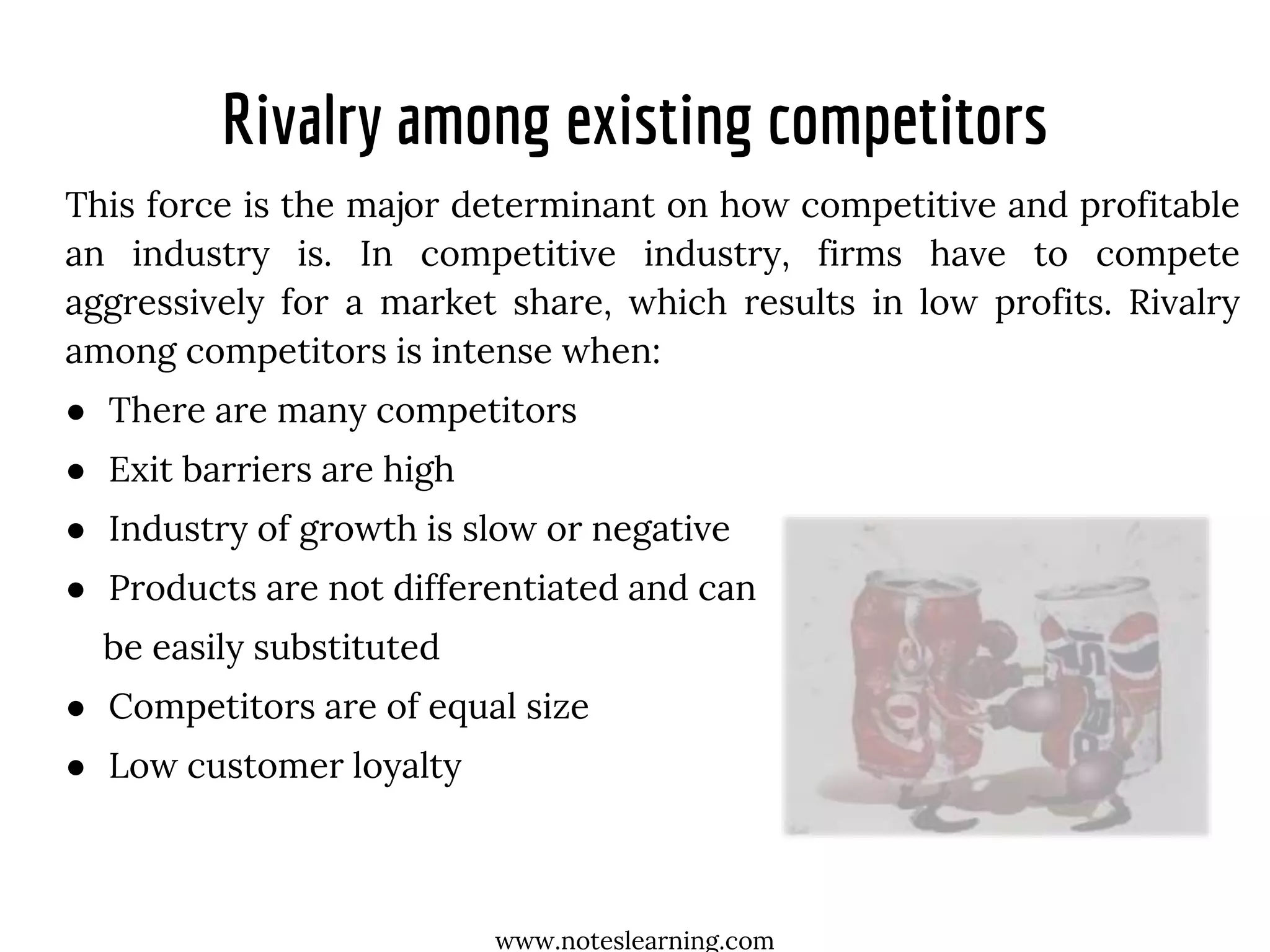 Rivalry among existing competitors
This force is the major determinant on how competitive and profitable
an industry is. In competitive industry, firms have to compete
aggressively for a market share, which results in low profits. Rivalry
among competitors is intense when:
● There are many competitors
● Exit barriers are high
● Industry of growth is slow or negative
● Products are not differentiated and can
be easily substituted
● Competitors are of equal size
● Low customer loyalty
www.noteslearning.com
 