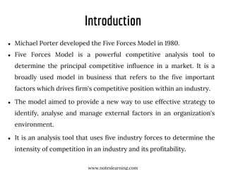 Introduction
● Michael Porter developed the Five Forces Model in 1980.
● Five Forces Model is a powerful competitive analysis tool to
determine the principal competitive influence in a market. It is a
broadly used model in business that refers to the five important
factors which drives firm's competitive position within an industry.
● The model aimed to provide a new way to use effective strategy to
identify, analyse and manage external factors in an organization's
environment.
● It is an analysis tool that uses five industry forces to determine the
intensity of competition in an industry and its profitability.
www.noteslearning.com
 