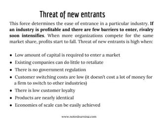 Threat of new entrants
This force determines the ease of entrance in a particular industry. If
an industry is profitable and there are few barriers to enter, rivalry
soon intensifies. When more organizations compete for the same
market share, profits start to fall. Threat of new entrants is high when:
● Low amount of capital is required to enter a market
● Existing companies can do little to retaliate
● There is no government regulation
● Customer switching costs are low (it doesn’t cost a lot of money for
a firm to switch to other industries)
● There is low customer loyalty
● Products are nearly identical
● Economies of scale can be easily achieved
www.noteslearning.com
 
