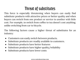 Threat of substitutes
This force is especially threatening when buyers can easily find
substitute products with attractive prices or better quality and when
buyers can switch from one product or service to another with little
cost. For example, to switch from coffee to tea doesn’t cost anything,
unlike switching from car to bicycle.
The following factors cause a higher threat of substitutes for an
industry:
● Customers can easily switch between products.
● Substitute products are readily available to customers.
● Substitute products have better features
● Substitute products have higher quality/reliability
● Substitute products have lower costs
www.noteslearning.com
 