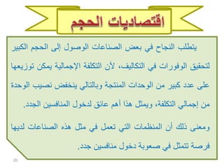 ‫يتطلب‬‫النجاح‬‫في‬‫بعض‬‫الصناعات‬‫الوصول‬‫إلى‬‫الحجم‬‫ا‬‫لكبير‬
‫لتحقيق‬‫الوفورات‬‫في‬،‫التكاليف‬‫ألن‬‫التكلفة‬‫اإلجمالية‬‫ي‬‫مكن‬‫توزيعها‬
‫على‬‫عدد‬‫كبير‬‫من‬‫الوحدات‬‫المنتجة‬‫وبالتالي‬‫ينخفض‬‫نصي‬‫ب‬‫الوحدة‬
‫من‬‫إجمالي‬،‫التكلفة‬‫ويمثل‬‫هذا‬‫أهم‬‫عائق‬‫لدخول‬‫المنافسين‬‫الج‬‫دد‬.
‫ومعنى‬‫ذلك‬‫أن‬‫المنظمات‬‫التي‬‫تعمل‬‫في‬‫مثل‬‫هذه‬‫الصناعات‬‫لدي‬‫ها‬
‫فرصة‬‫تتمثل‬‫في‬‫صعوبة‬‫دخول‬‫منافسين‬‫جدد‬.
20
 