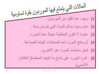 27
(1‫الموردين‬ ‫من‬ ‫قليل‬ ‫عدد‬ ‫وجود‬.
(2‫توريدها‬ ‫يتم‬ ‫التي‬ ‫للمواد‬ ‫بدائل‬ ‫وجود‬ ‫عدم‬.
(3‫للمورد‬ ً‫ا‬‫هام‬ ً‫ال‬‫عمي‬ ‫المنظمة‬ ‫تكون‬ ‫ال‬ ‫عندما‬.
(4‫أحد‬ ‫المورد‬ ‫منتج‬ ‫أن‬‫المدخالت‬‫للصناعة‬ ‫الهامة‬.
(5‫اآلخرين‬ ‫عن‬ ‫المورد‬ ‫منتجات‬ ‫تميز‬.
(6‫المنظمة‬ ‫تنتجه‬ ‫ما‬ ‫إنتاج‬ ‫على‬ ‫المورد‬ ‫قدرة‬(‫التكامل‬
‫األمامي‬.)
‫إعداد‬:‫د‬.‫جمجوم‬ ‫بثينة‬
 
