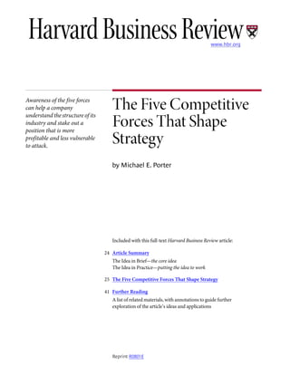 The Five Competitive
Forces That Shape
Strategy
by Michael E. Porter
Included with this full-text Harvard Business Review article:
The Idea in Brief—the core idea
The Idea in Practice—putting the idea to work
24 Article Summary
25 The Five Competitive Forces That Shape Strategy
A list of related materials, with annotations to guide further
exploration of the article’s ideas and applications
41 Further Reading
Awareness of the five forces
can help a company
understand the structure of its
industry and stake out a
position that is more
profitable and less vulnerable
to attack.
Reprint R0801E
www.hbr.org
 