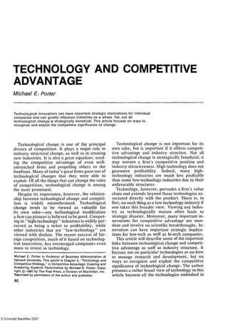 TECHNOLOGY AND COMPETITIVE
ADVANTAGE
Michael E. Porter
Technological innovations can have Important strategic implications for individual
companies and can greatly influence industries as a whole. Yet, not all
technological change is strategically beneficial. This article focuses on ways to
recognize and exploit the competitive significance of change.
Technological change is one of the principal
drivers of competition. It plays a major role in
industry structural change, as well as in creating
new industries. It is also a great equalizer, erod­
ing the competitive advantage of even well-
entrenched firms and propelling others to the
forefront. Many of today's great firms grew out of
technological changes that they were able to
exploit. Of all the things that can change the rules
of competition, technological change is among
the most prominent.
Despite its importance, however, the relation­
ship between technological change and competi­
tion is widely misunderstood. Technological
change tends to be viewed as valuable for
its own sake—any technological modification
a firm can pioneer is believed to be good. Compet­
ing in "high-technology" industries is widely per­
ceived as being a ticket to profitability, while
other industries that are "low-technology" are
viewed with disdain. The recent success of for­
eign competition, much of it based on technolog­
ical innovation, has encouraged companies even
more to invest in technology.
Technological change is not important for its
own sake, but is important if it affects competi­
tive advantage and industry structure. Not all
technological change is strategically beneficial; it
may worsen a firm's competitive position and
industry attractiveness. High technology does not
guarantee profitability. Indeed, many high-
technology industries are much less profitable
than some low-technology industries due to their
unfavorable structures.
Technology, however, pervades a firm's value
chain and extends beyond those technologies as­
sociated directly with the product. There is, in
fact, no such thing as a low-technology industry if
one takes this broader view. Viewing any indus­
try as technologically mature often leads to
strategic disaster. Moreover, many important in­
novations for competitive advantage are mun­
dane and involve no scientific breakthroughs. In­
novation can have important strategic implica­
tions for low-tech as well as hi-tech companies.
This article will describe some of the important
links between technological change and competi­
tive advantage as well as industry structure. It
focuses not on particular technologies or on how
to manage research and development, but on
ways to recognize and exploit the competitive
significance of technological change. The author
presents a rather broad view of technology in this
article because all the technologies embodied in
Michael E. Porter is Professor of Business Administration at
Harvard University. This article is Chapter 5, "Technology and
Competitive Strategy," in Competitive Advantage: Creating and
Sustaining Superior Performance by Michael E. Porter. Copy-
right © 1985 by The Free Press, a Division of Macmillan, Inc.
Reprinted by permission of the author and publisher.
60
 