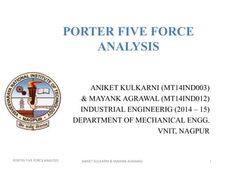 PORTER FIVE FORCE
ANALYSIS
ANIKET KULKARNI (MT14IND003)
& MAYANK AGRAWAL (MT14IND012)
INDUSTRIAL ENGINEERIG (2014 – 15)
DEPARTMENT OF MECHANICAL ENGG.
VNIT, NAGPUR
ANIKET KULKARNI & MAYANK AGRAWAL 1PORTER FIVE FORCE ANALYSIS
 