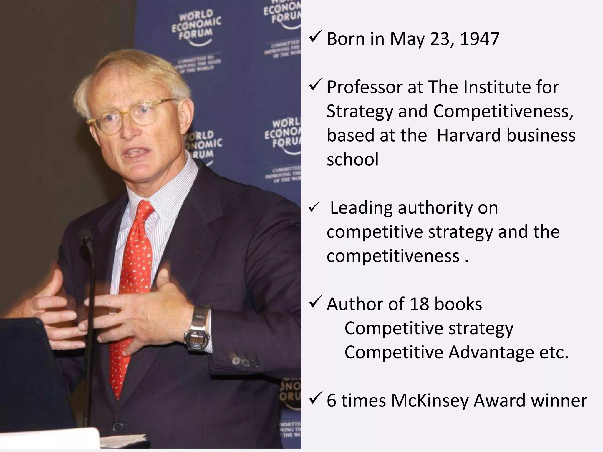  Born in May 23, 1947
 Professor at The Institute for
Strategy and Competitiveness,
based at the Harvard business
school
 Leading authority on
competitive strategy and the
competitiveness .
 Author of 18 books
Competitive strategy
Competitive Advantage etc.
 6 times McKinsey Award winner
 