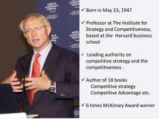  Born in May 23, 1947
 Professor at The Institute for
Strategy and Competitiveness,
based at the Harvard business
school
 Leading authority on
competitive strategy and the
competitiveness .
 Author of 18 books
Competitive strategy
Competitive Advantage etc.
 6 times McKinsey Award winner
 
