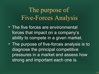 Ch2
The purpose of
Five-Forces Analysis
• The five forces are environmental
forces that impact on a company’s
ability to compete in a given market.
• The purpose of five-forces analysis is to
diagnose the principal competitive
pressures in a market and assess how
strong and important each one is.
 