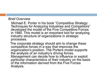 Brief Overview
Michael E. Porter in his book “Competitive Strategy:
Techniques for Analyzing Industries and Competitors”
developed the model of the Five Competitive Forces
in 1980. This model is an important tool for analyzing
industry structure of organizations in strategic
processes.
The corporate strategy should aim to change these
competitive forces in a way that improves the
organization's position. The Porters model supports
the analysis of an industry's driving forces.
Management can decide how to influence or exploit
particular characteristics of their industry on the basis
of the information derived from the Five Forces
Analysis.
 