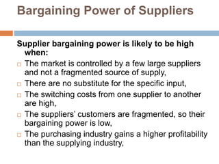 Bargaining Power of Suppliers
Supplier bargaining power is likely to be high
when:
 The market is controlled by a few large suppliers
and not a fragmented source of supply,
 There are no substitute for the specific input,
 The switching costs from one supplier to another
are high,
 The suppliers’ customers are fragmented, so their
bargaining power is low,
 The purchasing industry gains a higher profitability
than the supplying industry,
 
