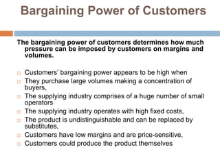 Bargaining Power of Customers
The bargaining power of customers determines how much
pressure can be imposed by customers on margins and
volumes.
 Customers’ bargaining power appears to be high when
 They purchase large volumes making a concentration of
buyers,
 The supplying industry comprises of a huge number of small
operators
 The supplying industry operates with high fixed costs,
 The product is undistinguishable and can be replaced by
substitutes,
 Customers have low margins and are price-sensitive,
 Customers could produce the product themselves
 
