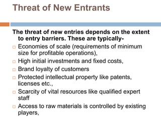 Threat of New Entrants
The threat of new entries depends on the extent
to entry barriers. These are typically-
 Economies of scale (requirements of minimum
size for profitable operations),
 High initial investments and fixed costs,
 Brand loyalty of customers
 Protected intellectual property like patents,
licenses etc.,
 Scarcity of vital resources like qualified expert
staff
 Access to raw materials is controlled by existing
players,
 