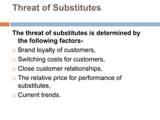 Threat of Substitutes
The threat of substitutes is determined by
the following factors-
 Brand loyalty of customers,
 Switching costs for customers,
 Close customer relationships,
 The relative price for performance of
substitutes,
 Current trends.
 