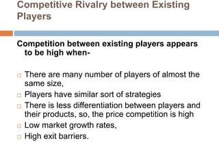 Competitive Rivalry between Existing
Players
Competition between existing players appears
to be high when-
 There are many number of players of almost the
same size,
 Players have similar sort of strategies
 There is less differentiation between players and
their products, so, the price competition is high
 Low market growth rates,
 High exit barriers.
 