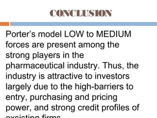 CONCLUSION
Porter’s model LOW to MEDIUM
forces are present among the
strong players in the
pharmaceutical industry. Thus, the
industry is attractive to investors
largely due to the high-barriers to
entry, purchasing and pricing
power, and strong credit profiles of
 