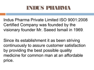 INDUS PHARMA
Indus Pharma Private Limited ISO 9001:2008
Certified Company was founded by the
visionary founder Mr. Saeed Ismail in 1969.
Since its establishment it as been striving
continuously to assure customer satisfaction
by providing the best possible quality
medicine for common man at an affordable
price.
 