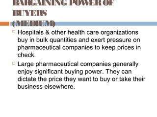 BARGAINING POWEROF
BUYERS
(MEDIUM)
 Hospitals & other health care organizations
buy in bulk quantities and exert pressure on
pharmaceutical companies to keep prices in
check.
 Large pharmaceutical companies generally
enjoy significant buying power. They can
dictate the price they want to buy or take their
business elsewhere.
 