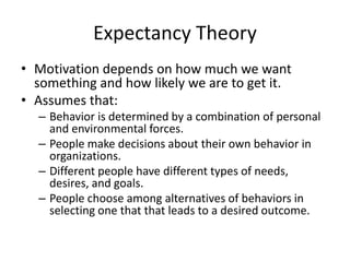 Expectancy Theory
• Motivation depends on how much we want
something and how likely we are to get it.
• Assumes that:
– Behavior is determined by a combination of personal
and environmental forces.
– People make decisions about their own behavior in
organizations.
– Different people have different types of needs,
desires, and goals.
– People choose among alternatives of behaviors in
selecting one that that leads to a desired outcome.

 