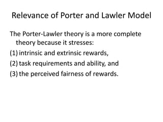 Relevance of Porter and Lawler Model
The Porter-Lawler theory is a more complete
theory because it stresses:
(1) intrinsic and extrinsic rewards,
(2) task requirements and ability, and
(3) the perceived fairness of rewards.

 