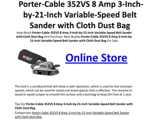 Porter-Cable 352VS 8 Amp 3-Inch-by-21-Inch Variable-Speed Belt Sander with Cloth Dust Bag How Much Porter-Cable 352VS 8 Amp 3-Inch-by-21-Inch Variable-Speed Belt Sander with Cloth Dust Bag And Purchase. Best QualityPorter-Cable 352VS 8 Amp 3-Inch-by-21-Inch Variable-Speed Belt Sander with Cloth Dust Bag For Sale.  Online Store This tool is a wristband that will allow a safer operation, which is used for fast conveyor speeds, which can be used for wood and wood species that is effective. The removal of wood or wood scraper to smooth the surface and a dust bag to keep dirt free at 1 year. TipsForPorter-Cable 352VS 8 Amp 3-Inch-by-21-Inch Variable-Speed Belt Sander with Cloth Dust Bag. ComparisonPorter-Cable 352VS 8 Amp 3-Inch-by-21-Inch Variable-Speed Belt Sander with Cloth Dust Bag. 