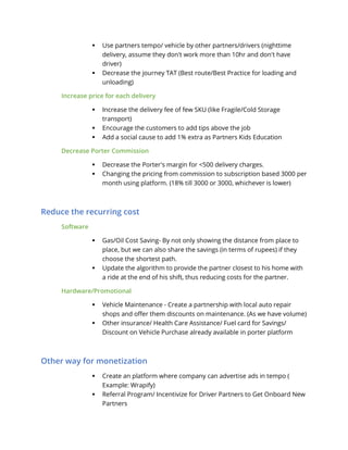  Use partners tempo/ vehicle by other partners/drivers (nighttime
delivery, assume they don't work more than 10hr and don't have
driver)
 Decrease the journey TAT (Best route/Best Practice for loading and
unloading)
Increase price for each delivery
 Increase the delivery fee of few SKU (like Fragile/Cold Storage
transport)
 Encourage the customers to add tips above the job
 Add a social cause to add 1% extra as Partners Kids Education
Decrease Porter Commission
 Decrease the Porter's margin for <500 delivery charges.
 Changing the pricing from commission to subscription based 3000 per
month using platform. (18% till 3000 or 3000, whichever is lower)
Reduce the recurring cost
Software
 Gas/Oil Cost Saving- By not only showing the distance from place to
place, but we can also share the savings (in terms of rupees) if they
choose the shortest path.
 Update the algorithm to provide the partner closest to his home with
a ride at the end of his shift, thus reducing costs for the partner.
Hardware/Promotional
 Vehicle Maintenance - Create a partnership with local auto repair
shops and offer them discounts on maintenance. (As we have volume)
 Other insurance/ Health Care Assistance/ Fuel card for Savings/
Discount on Vehicle Purchase already available in porter platform
Other way for monetization
 Create an platform where company can advertise ads in tempo (
Example: Wrapify)
 Referral Program/ Incentivize for Driver Partners to Get Onboard New
Partners
 