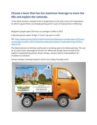 Choose a lever that has the maximum leverage to move the
KRs and explain the rationale.
In the above solution, I wanted to do an experiment on the other source of monetization.
As other’s I guess Porter are already working and it is part of improvement in efficiency.
Bengaluru people spent 243 hours on average in traffic in 2019.
A Mumbai person spent "8 days 17 hours" per year in traffic.
Ref: https://www.businesstoday.in/latest/trends/story/bengaluru-people-spent-243-hours-
on-average-in-traffic-in-2019-time-they-could-use-to-watch-215-episodes-of-got-243012-
2020-01-30
The Advertisement on Vehicles and brands is not being used to its fullest potential. This can
be an early mover advantage for Porters Inc. Where we already have one side of the
platform established by partner drivers’ tempo., we just need to create platform for
marketers to onboard.
Similar concept is already existed in US for Cars. (https://wrapify.com/)
 