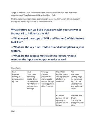 Target Marketers: Local Shop-owner/ New Shop in certain locality/ New Apartment
advertisement/ New Restaurant / New Gym/Sport Club.
On this platform, we can create a commission-based model in which drivers also earn
money and eventually increase its monthly income.
What feature can we build that aligns with your answer to
Prompt #3 to influence the KR?
○ What would the scope of MVP and Version 2 of this feature
look like?
○ What are the key risks, trade-offs and assumptions in your
feature?
○ What are the success metrics of this feature? Please
mention the input and output metrics as well
Hypothesis.
Goal Issue Strategy Hypothesis Test
Improve
earning of
driver partners
by 10%
Other than
delivering
goods, driver
partners have
no other way to
increase their
earnings.
Create a
platform for
marketers to
market through
existing partner
driver’s tempo.
H0: Marketers
looking for such
platform to
advertise.
H1: Driver
partner will be
agreeing to
advertise in his
tempo
Interview/
Landing page
for marketers
for CTA/ Use
Sales team to
approach new
shops
Interview with
driver/
Checking the
price point they
agree
MVP:
 