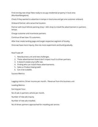 Find one big new shop/ New ready to occupy residential property in local area
(Mumbai/Bangalore).
Check if they wanted to advertise in tempo in local area and get one customer onboard.
Onboard Partner, who serve that location.
Partner with local Vehicle painting shop + Ad’s shop to install the advertisement in partners
tempo.
Charge customer and incentivize partners.
Continue till we have 10 customers.
After that create landing page and target respective segment of locality.
Once we have more inquiry, then do more experiment and build gradually.
Risk/Trade off
1. New Business unit and new challenges.
2. These advertisement board don’t impact much to driver partners.
3. It doesn’t violate any traffic law.
4. Finding who can install these advertisements.
5. Sales or Product lead growth
6. Can it be scalable.
Success Metrics:
Lagging metrics: Driver income per month. / Revenue from this business unit
Leading Metrics:
Earning per hour.
No of ads in partners vehicle per month.
Number of new ads inquiry.
Number of new ads installed.
No of driver partners approached for installing ads service.
 