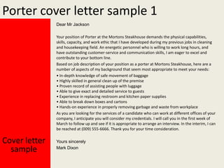 Porter cover letter sample 1
Dear Mr Jackson
Your position of Porter at the Mortons Steakhouse demands the physical capabilities,
skills, capacity, and work ethic that I have developed during my previous jobs in cleaning
and housekeeping field. An energetic personnel who is willing to work long hours, and
have outstanding customer-service and communication skills, I am eager to excel and
contribute to your bottom line.
Based on job description of your position as a porter at Mortons Steakhouse, here are a
number of aspects of my background that seem most appropriate to meet your needs:
? In-depth knowledge of safe movement of baggage
? Highly skilled in general clean up of the premise
? Proven record of assisting people with luggage
? Able to give exact and detailed service to guests
? Experience in replacing restroom and kitchen paper supplies
? Able to break down boxes and cartons
? Hands-on experience in properly removing garbage and waste from workplace
As you are looking for the services of a candidate who can work at different offices of your
company, I anticipate you will consider my credentials. I will call you in the first week of
March to follow up and see if it is appropriate to arrange an interview. In the interim, I can
be reached at (009) 555-6666. Thank you for your time consideration.

Cover letter
sample

Yours sincerely
Mark Dixon

 