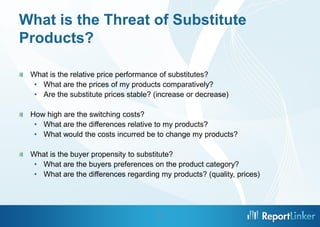 What is the Threat of Substitute
Products?
What is the relative price performance of substitutes?
• What are the prices of my products comparatively?
• Are the substitute prices stable? (increase or decrease)
How high are the switching costs?
• What are the differences relative to my products?
• What would the costs incurred be to change my products?
What is the buyer propensity to substitute?
• What are the buyers preferences on the product category?
• What are the differences regarding my products? (quality, prices)

13

 