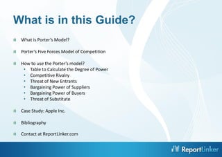 What is in this Guide?
What is Porter’s Model?
Porter’s Five Forces Model of Competition
How to use the Porter’s model?
• Table to Calculate the Degree of Power
• Competitive Rivalry
• Threat of New Entrants
• Bargaining Power of Suppliers
• Bargaining Power of Buyers
• Threat of Substitute
Case Study: Apple Inc.
Bibliography
Contact at ReportLinker.com
3

 