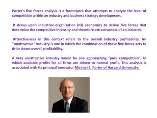 Porter's five forces analysis is a framework that attempts to analyze the level of
competition within an industry and business strategy development.
It draws upon industrial organization (IO) economics to derive five forces that
determine the competitive intensity and therefore attractiveness of an Industry.
Attractiveness in this context refers to the overall industry profitability. An
"unattractive" industry is one in which the combination of these five forces acts to
drive down overall profitability.
A very unattractive industry would be one approaching "pure competition", in
which available profits for all firms are driven to normal profit. This analysis is
associated with its principal innovator Michael E. Porter of Harvard University.
 