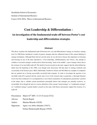 Stockholm School of Economics
Institute of International Business
Course 2210, M.Sc. Thesis in International Business
Cost Leadership & Differentiation -
An investigation of the fundamental trade-off between Porter’s cost
leadership and differentiation strategies
Abstract
This thesis examines the fundamental trade-off between low cost and differentiation strategy at a business strategy
level. In 1980 Porter introduced a model of generic strategies that has influenced much of the current thinking in
strategy formulation. Although Porter did not coin the terms, he was the first to discuss the importance of choosing
and focusing on one of the three alternatives: 1.Cost leadership, 2.Differentiation, and 3.Focus. Any attempt to
combine or reconcile strategies would result in firms becoming “stuck in the middle”, a poor strategic choice due to
the existence of an inevitable trade-off. The dearth of recent research on the topic suggests that the initial debate has
faded since the beginning of the 1990s, even though some discussions still take place in strategy textbooks and
occasionally in the business press. IKEA, McDonalds, Southwest Airlines and Wal-Mart are examples of companies
that are pointed out as having successfully reconciled both strategies. In order to investigate the question of an
inevitable trade-off in general and the current state of art of the research topic in particular, a thorough literature
review has been conducted. It is accompanied by a cross-check examination of contemporary practitioners’ position
in the matter, that is, whether current practitioners principally believe that strategies are mutually exclusive, or,
reconcilable. Even though the lack of a concise definition of the concept “mixed strategy” or “combination strategy”
(or “combined strategy”) greatly hinders research on the topic, both theory and practice support the existence of a
trade-off.
Presentation: March 16th
2007, 13.15-15 (room C512)
Advisor: Patrick Regnér
Author: Martina Minarik (19238)
Opponents: Agnes von Arbin Ahlander (19417),
Golnaz Hashemzadeh Bayegi (19545)
 
