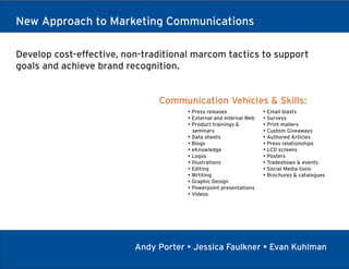 New Approach to Marketing Communications

Develop cost-effective, non-traditional marcom tactics to support
goals and achieve brand recognition.


                               Communication Vehicles & Skills:
                                      • Press releases              • Email blasts
                                      • External and internal Web   • Surveys
                                      • Product trainings &         • Print mailers
                                        seminars                    • Custom Giveaways
                                      • Data sheets                 • Authored Articles
                                      • Blogs                       • Press relationships
                                      • eKnowledge                  • LCD screens
                                      • Logos                       • Posters
                                      • Illustrations               • Tradeshows & events
                                      • Editing                     • Social Media tools
                                      • Wrtiting                    • Brochures & catalogues
                                      • Graphic Design
                                      • Powerpoint presentations
                                      • Videos




                          Andy Porter • Jessica Faulkner • Evan Kuhlman
 
