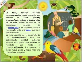 La
resta,
también
conocida
como sustracción, es una operación que
consiste
en
sacar,
recortar,
empequeñecer, reducir o separar algo
de un todo. Restar es una de las
operaciones
esenciales
de
la matemática y se considera como la
más simple junto a la suma, que es el
proceso inverso.
La resta consiste en el desarrollo de
una
descomposición:
ante
una
determinada
cantidad,
debemos
eliminar una parte para obtener el
resultado,
que
recibe
el
nombre diferencia. Por ejemplo: si
tengo nueve peras y regalo tres, me
quedaré con seis peras .

 