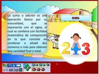 La suma o adición es una
operación básica por su
naturalidad,
que
se
representa con el signo, el
cual se combina con facilidad
matemática de composición
en la que consiste en
combinar o añadir dos
números o más para obtener
una cantidad final o total.

SUMA

 