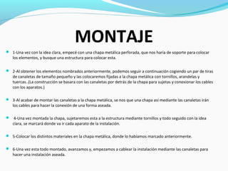 MONTAJE
 1-Una vez con la idea clara, empecé con una chapa metálica perforada, que nos haría de soporte para colocar
   los elementos, y busque una estructura para colocar esta.

 2-Al obtener los elementos nombrados anteriormente, podemos seguir a continuación cogiendo un par de tiras
   de canaletas de tamaño pequeño y las colocaremos fijadas a la chapa metálica con tornillos, arandelas y
   tuercas..(La construcción se basara con las canaletas por detrás de la chapa para sujetas y conexionar los cables
   con los aparatos.)

 3-Al acabar de montar las canaletas a la chapa metálica, se nos que una chapa así mediante las canaletas irán
   los cables para hacer la conexión de una forma aseada.

 4-Una vez montada la chapa, sujetaremos esta a la estructura mediante tornillos y todo seguido con la idea
   clara, se marcará donde va ir cada aparato de la instalación.

 5-Colocar los distintos materiales en la chapa metálica, donde lo habíamos marcado anteriormente.


 6-Una vez esta todo montado, avanzamos y, empezamos a cablear la instalación mediante las canaletas para
   hacer una instalación aseada.
 
