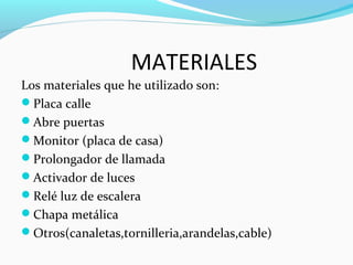 MATERIALES
Los materiales que he utilizado son:
Placa calle
Abre puertas
Monitor (placa de casa)
Prolongador de llamada
Activador de luces
Relé luz de escalera
Chapa metálica
Otros(canaletas,tornilleria,arandelas,cable)
 