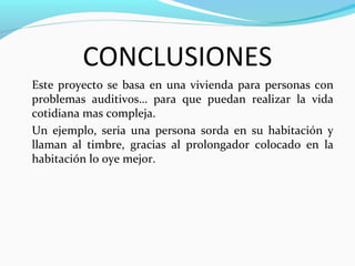 CONCLUSIONES
Este proyecto se basa en una vivienda para personas con
problemas auditivos… para que puedan realizar la vida
cotidiana mas compleja.
Un ejemplo, seria una persona sorda en su habitación y
llaman al timbre, gracias al prolongador colocado en la
habitación lo oye mejor.
 