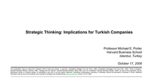 Strategic Thinking: Implications for Turkish Companies


                                                                                                                                                                 Professor Michael E. Porter
                                                                                                                                                                   Harvard Business School
                                                                                                                                                                            Istanbul, Turkey

                                                                                                                                                                                       October 17, 2009
                  This presentation draws on ideas from Professor Porter’s books and articles, in particular, Competitive Strategy (The Free Press, 1980); Competitive Advantage (The Free Press, 1985); ―What is Strategy?‖
                  (Harvard Business Review, Nov/Dec 1996); ―Strategy and the Internet‖ (Harvard Business Review, March 2001) and On Competition (Harvard Business Review, 2008). No part of this publication may be
                  reproduced, stored in a retrieval system, or transmitted in any form or by any means—electronic, mechanical, photocopying, recording, or otherwise—without the permission of Michael E. Porter. Additional
                  information may be found at the website of the Institute for Strategy and Competitiveness, www.isc.hbs.edu. Version: Oct 14, 2009


20091017 – Turkcell (Strategy).ppt                                                                                     1                                                                              Copyright 2009 © Professor Michael E. Porter
 