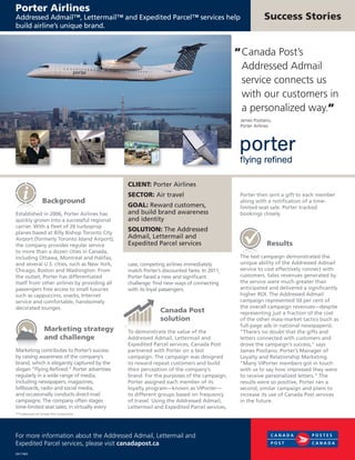 Background
Established in 2006, Porter Airlines has
quickly grown into a successful regional
carrier. With a fleet of 26 turboprop
planes based at Billy Bishop Toronto City
Airport (formerly Toronto Island Airport),
the company provides regular service
to more than a dozen cities in Canada,
including Ottawa, Montreal and Halifax,
and several U.S. cities, such as New York,
Chicago, Boston and Washington. From
the outset, Porter has differentiated
itself from other airlines by providing all
passengers free access to small luxuries
such as cappuccino, snacks, Internet
service and comfortable, handsomely
decorated lounges.
Marketing strategy
and challenge
Marketing contributes to Porter’s success
by raising awareness of the company’s
brand, which is elegantly captured by the
slogan “Flying Refined.” Porter advertises
regularly in a wide range of media,
including newspapers, magazines,
billboards, radio and social media,
and occasionally conducts direct-mail
campaigns. The company often stages
time-limited seat sales; in virtually every
case, competing airlines immediately
match Porter’s discounted fares. In 2011,
Porter faced a new and significant
challenge: find new ways of connecting
with its loyal passengers.
Canada Post
solution
To demonstrate the value of the
Addressed Admail, Lettermail and
Expedited Parcel services, Canada Post
partnered with Porter on a test
campaign. The campaign was designed
to reward repeat customers and build
their perception of the company’s
brand. For the purposes of the campaign,
Porter assigned each member of its
loyalty program—known as VIPorter—
to different groups based on frequency
of travel. Using the Addressed Admail,
Lettermail and Expedited Parcel services,
Success Stories
For more information about the Addressed Admail, Lettermail and
Expedited Parcel services, please visit canadapost.ca
Porter Airlines
Addressed Admail™, Lettermail™ and Expedited Parcel™ services help
build airline’s unique brand.
CLIENT: Porter Airlines
SECTOR: Air travel
GOAL: Reward customers,
and build brand awareness
and identity
SOLUTION: The Addressed
Admail, Lettermail and
Expedited Parcel services
“ Canada Post’s
Addressed Admail
service connects us
with our customers in
a personalized way.”
James Positano,
Porter Airlines
DK11963
™ Trademarks of Canada Post Corporation.
Porter then sent a gift to each member
along with a notification of a time-
limited seat sale. Porter tracked
bookings closely.
Results
The test campaign demonstrated the
unique ability of the Addressed Admail
service to cost effectively connect with
customers. Sales revenues generated by
the service were much greater than
anticipated and delivered a significantly
higher ROI. The Addressed Admail
campaign represented 50 per cent of
the overall campaign revenues—despite
representing just a fraction of the cost
of the other mass-market tactics (such as
full-page ads in national newspapers).
“There’s no doubt that the gifts and
letters connected with customers and
drove the campaign’s success,” says
James Positano, Porter’s Manager of
Loyalty and Relationship Marketing.
“Many VIPorter members got in touch
with us to say how impressed they were
to receive personalized letters.” The
results were so positive, Porter ran a
second, similar campaign and plans to
increase its use of Canada Post services
in the future.
 