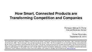 This presentation draws on ideas from Professor Porter’s books and articles, in particular, Competitive Strategy (The Free Press, 1980); Competitive Advantage
(The Free Press, 1985); “What is Strategy?” (Harvard Business Review, Nov/Dec 1996); “The Five Competitive Forces That Shape Strategy” (Harvard Business
Review, 2008); On Competition (Harvard Business Review, 2008); “How Smart, Connected Products Are Transforming Competition” (Harvard Business Review,
2014), and “How Smart, Connected Products are Transforming Companies” (Harvard Business Review, 2015). No part of this publication may be reproduced,
stored in a retrieval system, or transmitted in any form or by any means—electronic, mechanical, photocopying, recording, or otherwise—without the permission
of Michael E. Porter. Additional information may be found at the website of the Institute for Strategy and Competitiveness, www.isc.hbs.edu.
How Smart, Connected Products are
Transforming Competition and Companies
Professor Michael E. Porter
Harvard Business School
Porter Prize India
September 25, 2015
 