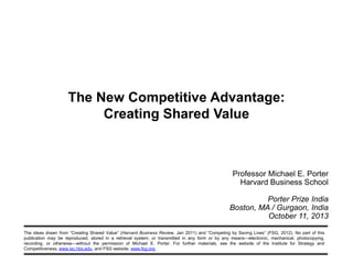 The ideas drawn from ―Creating Shared Value‖ (Harvard Business Review, Jan 2011) and ―Competing by Saving Lives‖ (FSG, 2012). No part of this
publication may be reproduced, stored in a retrieval system, or transmitted in any form or by any means—electronic, mechanical, photocopying,
recording, or otherwise—without the permission of Michael E. Porter. For further materials, see the website of the Institute for Strategy and
Competitiveness, www.isc.hbs.edu, and FSG website, www.fsg.org.
Professor Michael E. Porter
Harvard Business School
Porter Prize India
Boston, MA / Gurgaon, India
October 11, 2013
The New Competitive Advantage:
Creating Shared Value
 