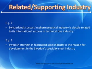 E.g. 2 Switzerlands success in pharmaceutical industry is closely related to its international success in technical dye industry. E.g. 3 Swedish strength in fabricated steel industry is the reason for development in the Sweden's specialty steel industry Source:  http://online.sfsu.edu/~yywong/Porter1990HBR.pdf 