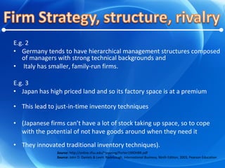 E.g. 2 Germany tends to have hierarchical management structures composed of managers with strong technical backgrounds and Italy has smaller, family-run firms. E.g. 3 Japan has high priced land and so its factory space is at a premium This lead to just-in-time inventory techniques  (Japanese firms can’t have a lot of stock taking up space, so to cope with the potential of not have goods around when they need it They innovated traditional inventory techniques). Source:  http://online.sfsu.edu/~yywong/Porter1990HBR.pdf Source:  John D. Daniels & LeeH. Radebaugh,  International Business,  Ninth Edition, 2003, Pearson Education 
