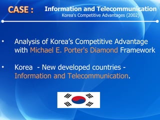 Analysis of Korea’s Competitive Advantage with  Michael E. Porter's Diamond  Framework Korea  - New developed countries -  Information and Telecommunication .  Information and Telecommunication Korea's Competitive Advantages (2002) 